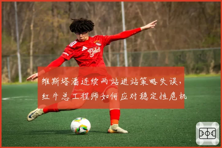 维斯塔潘连续两站进站策略失误，红牛总工程师如何应对稳定性危机？