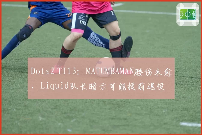 Dota2 TI13:MATUMBAMAN腰伤未愈,Liquid队长暗示可能提前退役