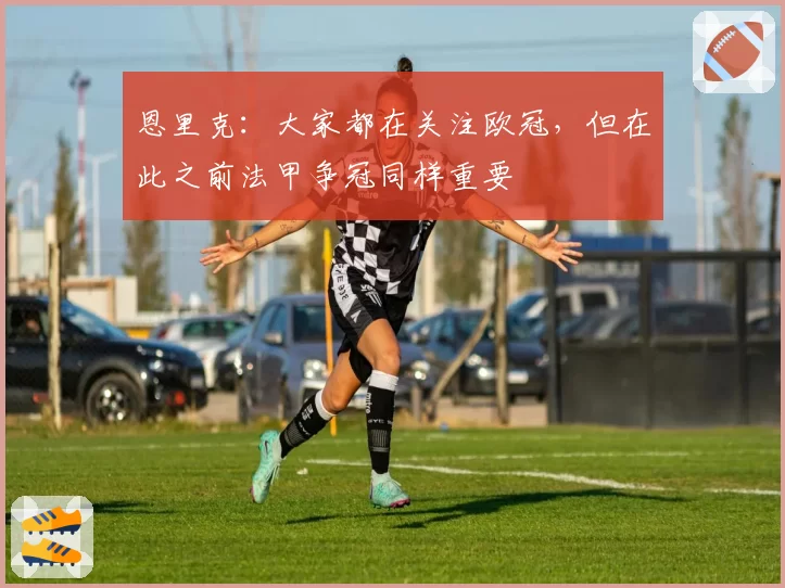 恩里克:大家都在关注欧冠,但在此之前法甲争冠同样重要