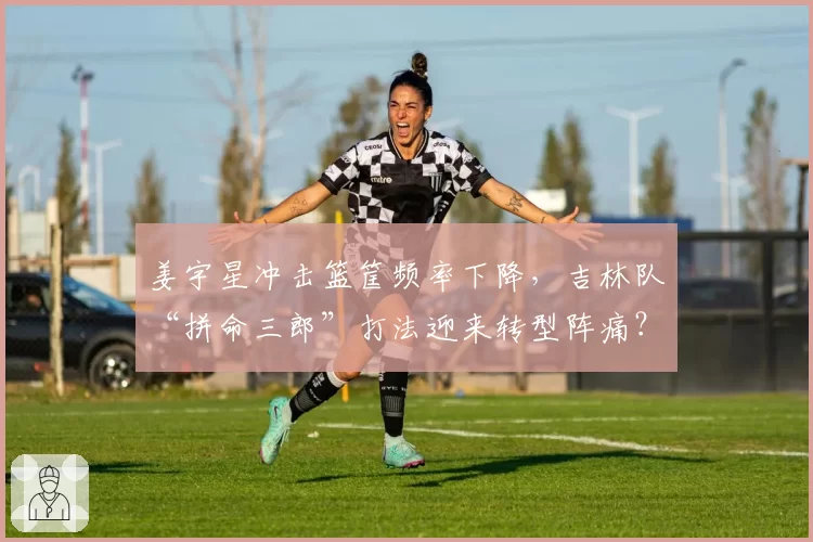 姜宇星冲击篮筐频率下降，吉林队“拼命三郎”打法迎来转型阵痛？