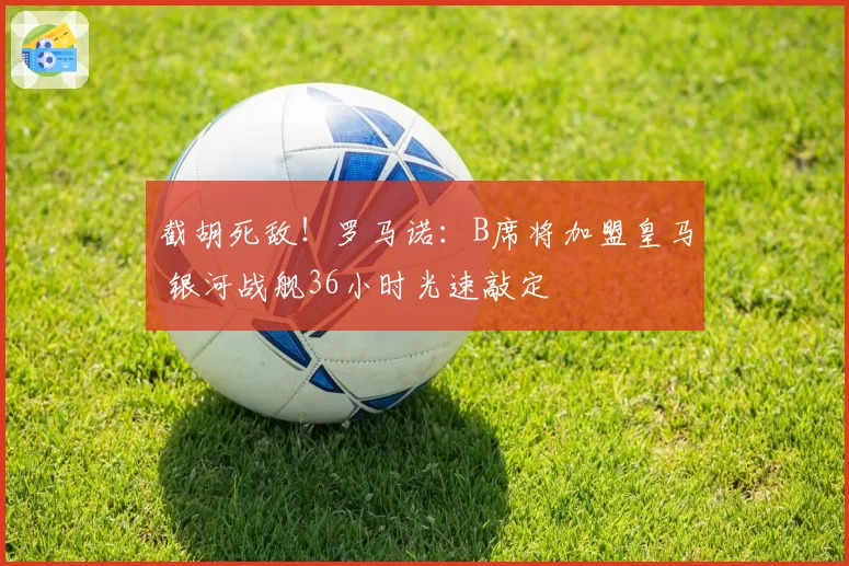 截胡死敌!罗马诺:B席将加盟皇马 银河战舰36小时光速敲定