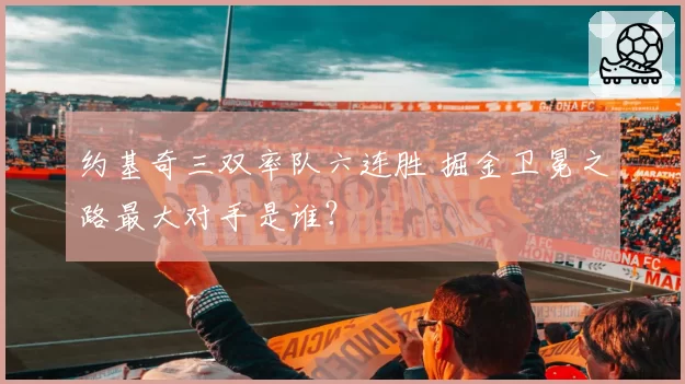 约基奇三双率队六连胜 掘金卫冕之路最大对手是谁?