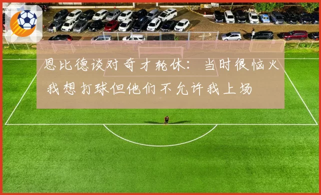 恩比德谈对奇才轮休:当时很恼火 我想打球但他们不允许我上场