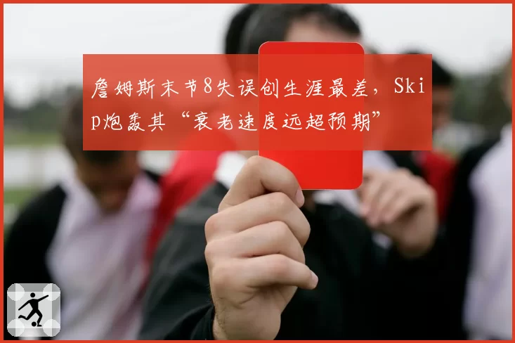 詹姆斯末节8失误创生涯最差，Skip炮轰其“衰老速度远超预期”