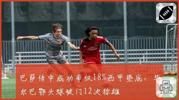 巴萨传中成功率仅18%西甲垫底，毕尔巴鄂头球破门12次称雄