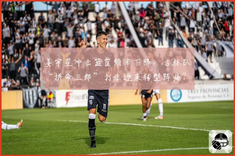 姜宇星冲击篮筐频率下降，吉林队“拼命三郎”打法迎来转型阵痛？