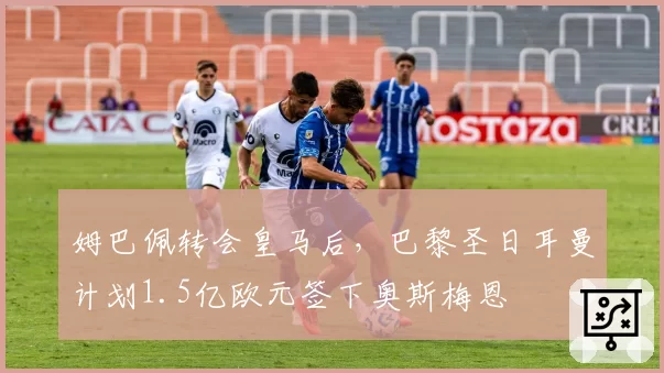 姆巴佩转会皇马后，巴黎圣日耳曼计划1.5亿欧元签下奥斯梅恩