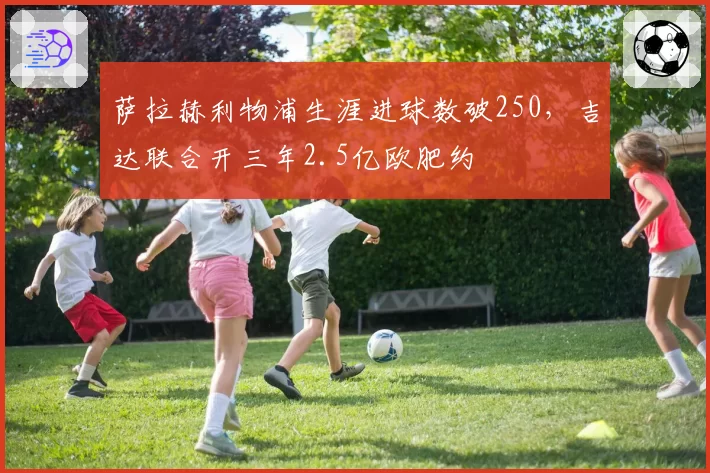 萨拉赫利物浦生涯进球数破250，吉达联合开三年2.5亿欧肥约