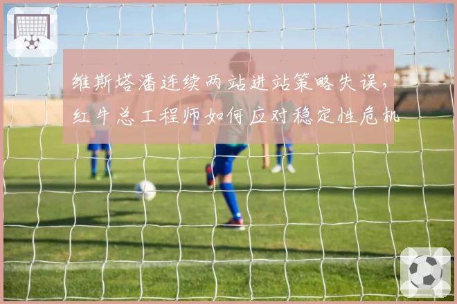 维斯塔潘连续两站进站策略失误，红牛总工程师如何应对稳定性危机？