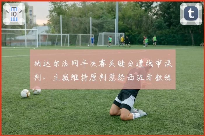 纳达尔法网半决赛关键分遭线审误判，主裁维持原判惹怒西班牙教练组