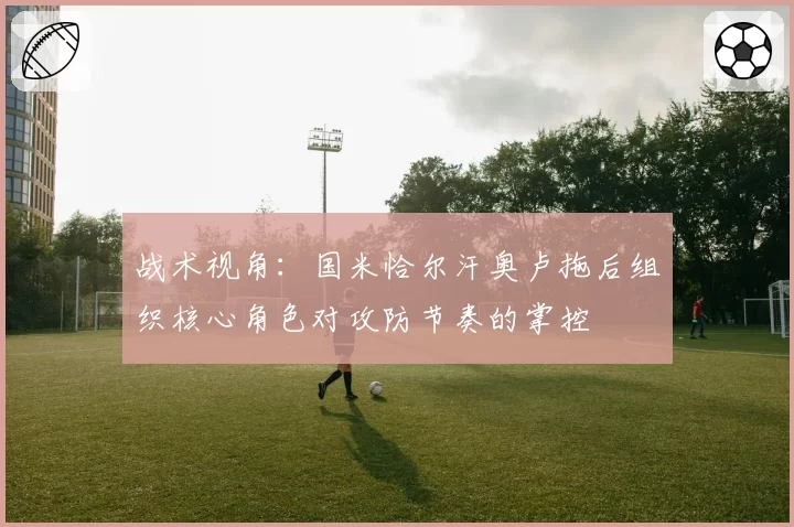 战术视角：国米恰尔汗奥卢拖后组织核心角色对攻防节奏的掌控