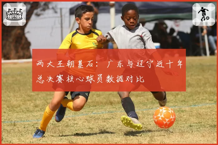 两大王朝基石:广东与辽宁近十年总决赛核心球员数据对比