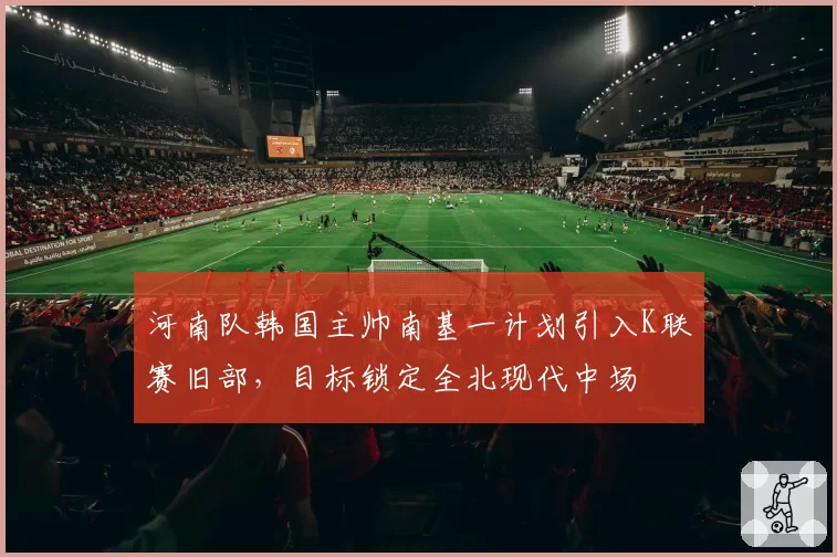 河南队韩国主帅南基一计划引入K联赛旧部，目标锁定全北现代中场