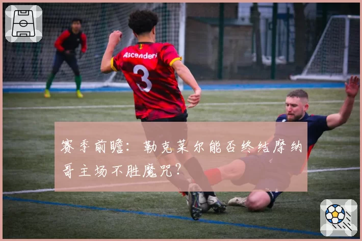 赛季前瞻:勒克莱尔能否终结摩纳哥主场不胜魔咒?