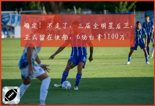 确定！不走了，三届全明星后卫，正式留在快船，6场白拿1100万