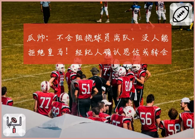 瓜帅:不会阻挠球员离队,没人能拒绝皇马!经纪人确认恩佐或转会