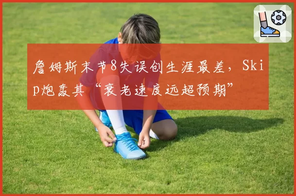 詹姆斯末节8失误创生涯最差，Skip炮轰其“衰老速度远超预期”