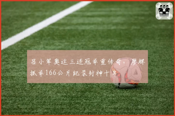 吕小军奥运三连冠举重传奇,廖辉抓举166公斤纪录封神十年
