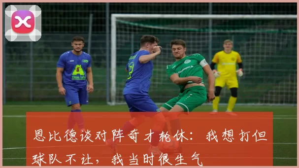 恩比德谈对阵奇才轮休：我想打但球队不让，我当时很生气