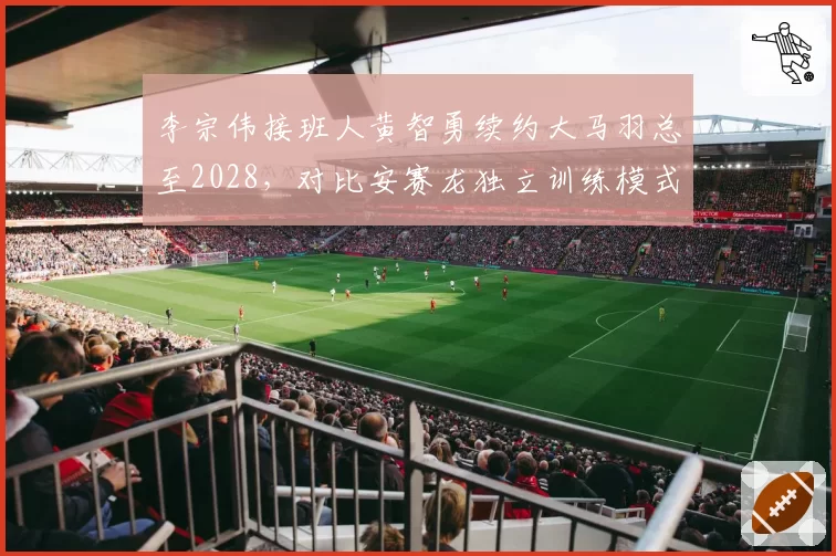 李宗伟接班人黄智勇续约大马羽总至2028,对比安赛龙独立训练模式收益差距明显
