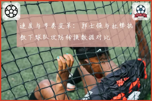 速度与节奏变革:郭士强与杜锋执教下球队攻防转换数据对比