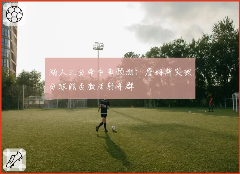 湖人三分命中率预测:詹姆斯突破分球能否激活射手群