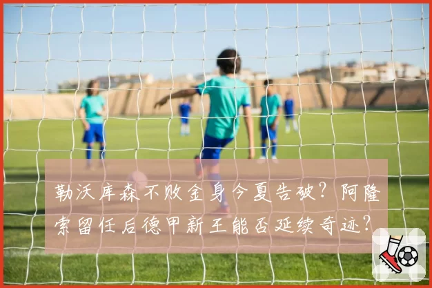 勒沃库森不败金身今夏告破?阿隆索留任后德甲新王能否延续奇迹?