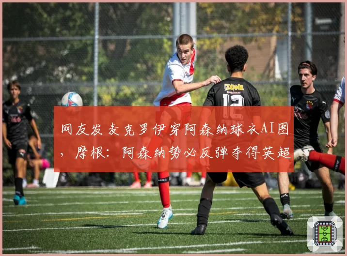 网友发麦克罗伊穿阿森纳球衣AI图,摩根:阿森纳势必反弹夺得英超