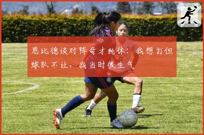 恩比德谈对阵奇才轮休：我想打但球队不让，我当时很生气