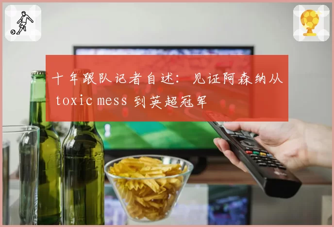 十年跟队记者自述：见证阿森纳从 toxic mess 到英超冠军