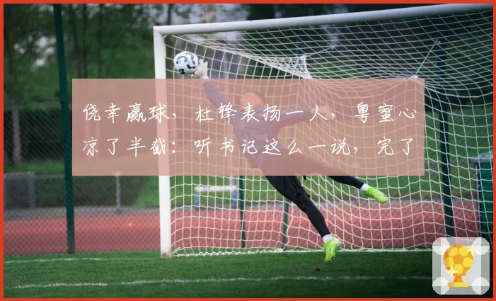 侥幸赢球,杜锋表扬一人,粤蜜心凉了半截:听书记这么一说,完了