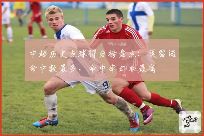 中超历史点球得分榜盘点:莫雷诺命中数最多,命中率却非最高