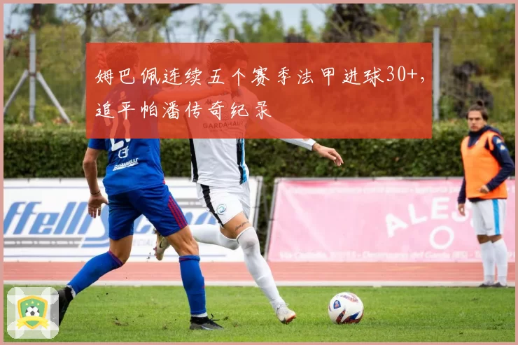 姆巴佩连续五个赛季法甲进球30+，追平帕潘传奇纪录