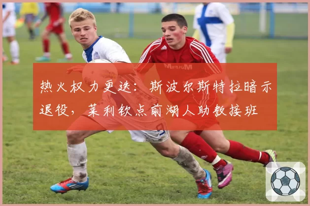 热火权力更迭：斯波尔斯特拉暗示退役，莱利钦点前湖人助教接班