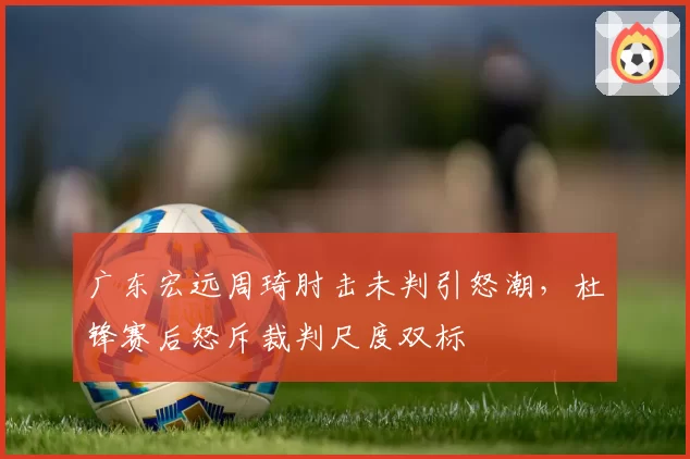 广东宏远周琦肘击未判引怒潮,杜锋赛后怒斥裁判尺度双标