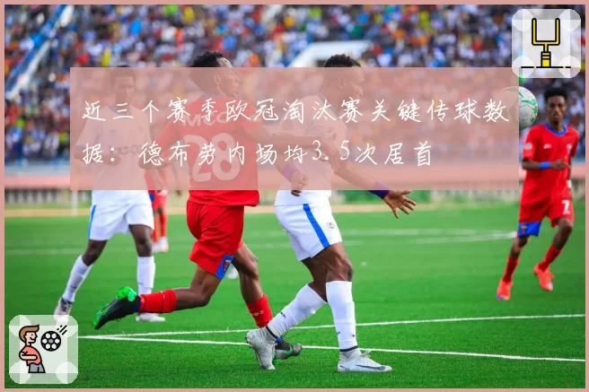 近三个赛季欧冠淘汰赛关键传球数据：德布劳内场均3.5次居首