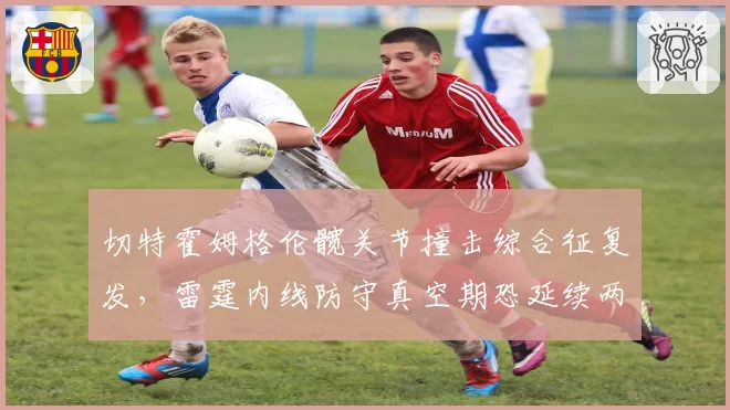 切特霍姆格伦髋关节撞击综合征复发,雷霆内线防守真空期恐延续两个月
