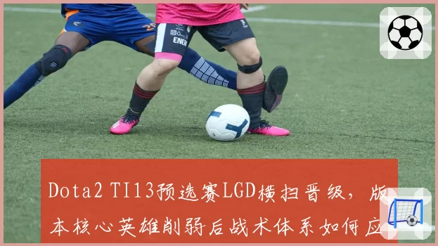 Dota2 TI13预选赛LGD横扫晋级,版本核心英雄削弱后战术体系如何应变?