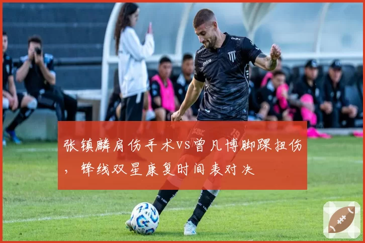 张镇麟肩伤手术vs曾凡博脚踝扭伤，锋线双星康复时间表对决