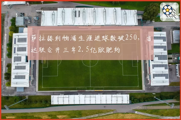 萨拉赫利物浦生涯进球数破250，吉达联合开三年2.5亿欧肥约