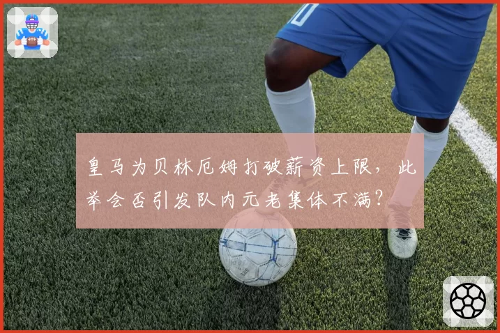 皇马为贝林厄姆打破薪资上限，此举会否引发队内元老集体不满？