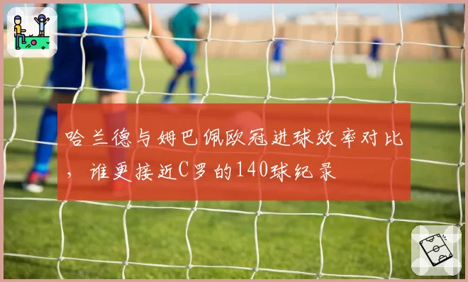 哈兰德与姆巴佩欧冠进球效率对比,谁更接近C罗的140球纪录