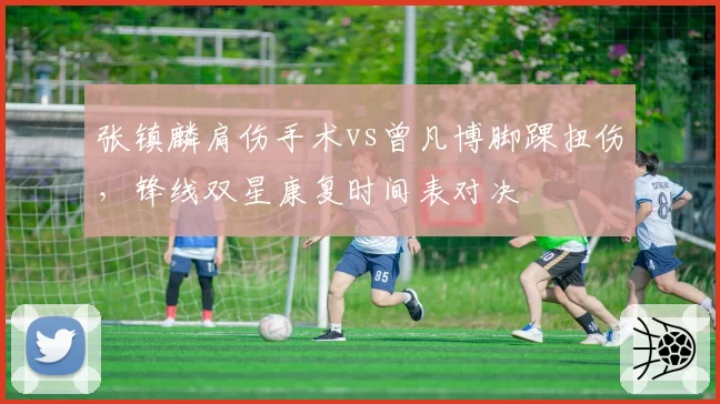 张镇麟肩伤手术vs曾凡博脚踝扭伤，锋线双星康复时间表对决