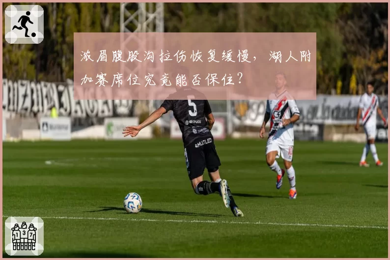 浓眉腹股沟拉伤恢复缓慢，湖人附加赛席位究竟能否保住？