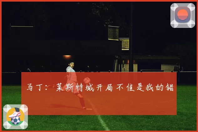 马丁:莱斯特城开局不佳是我的错