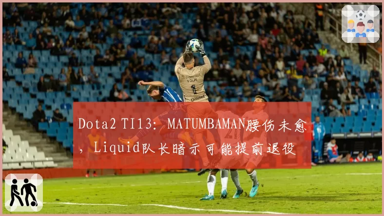 Dota2 TI13:MATUMBAMAN腰伤未愈,Liquid队长暗示可能提前退役
