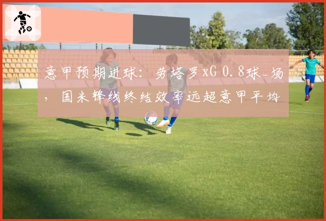 意甲预期进球：劳塔罗xG 0.8球_场，国米锋线终结效率远超意甲平均