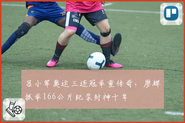 吕小军奥运三连冠举重传奇,廖辉抓举166公斤纪录封神十年