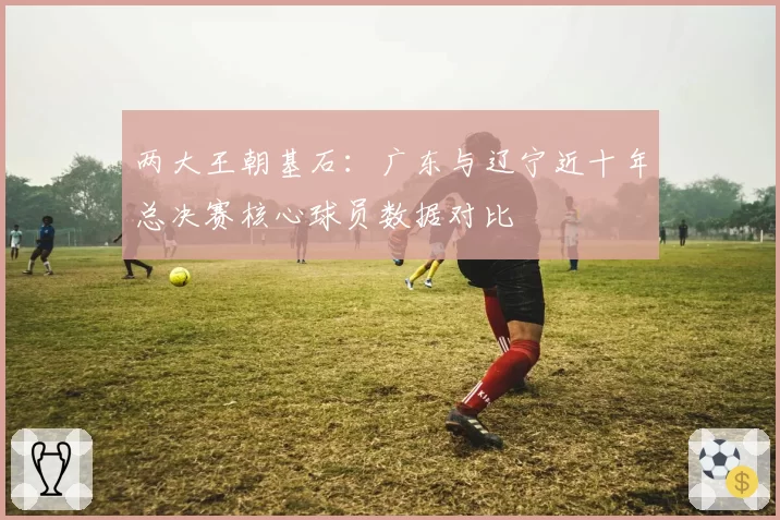 两大王朝基石:广东与辽宁近十年总决赛核心球员数据对比