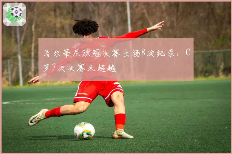 马尔蒂尼欧冠决赛出场8次纪录,C罗7次决赛未超越